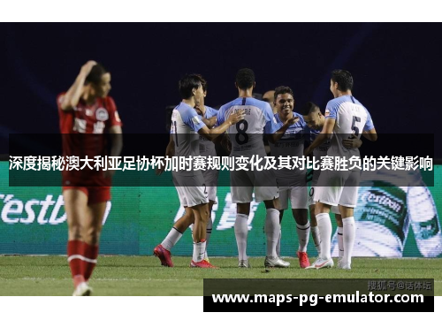 深度揭秘澳大利亚足协杯加时赛规则变化及其对比赛胜负的关键影响